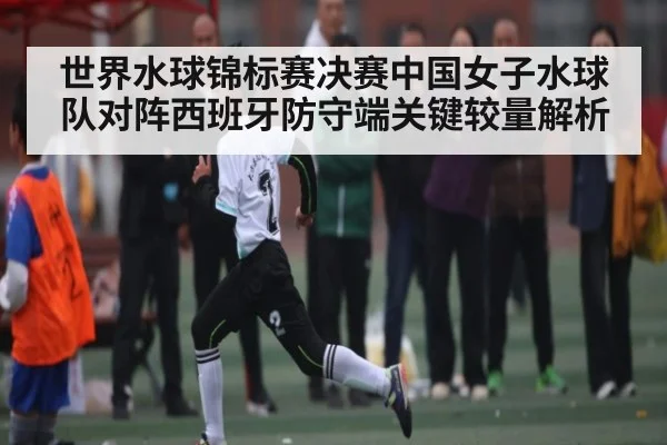 世界水球锦标赛决赛中国女子水球队对阵西班牙防守端关键较量解析 - CQ9