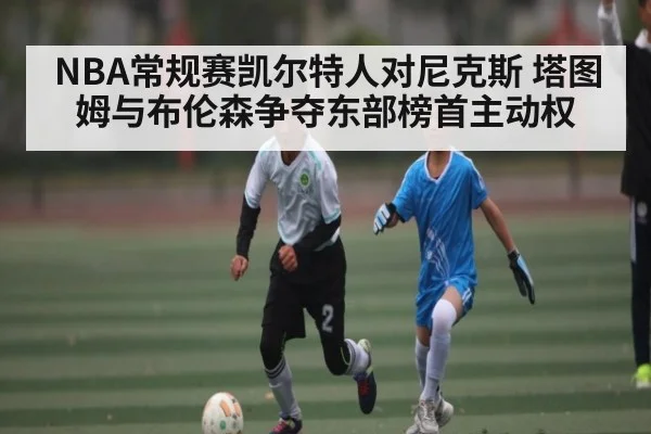 NBA常规赛凯尔特人对尼克斯 塔图姆与布伦森争夺东部榜首主动权